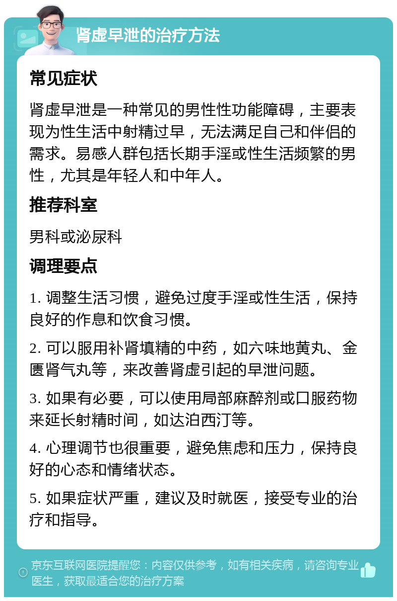 肾虚早泄的治疗方法 常见症状 肾虚早泄是一种常见的男性性功能障碍，主要表现为性生活中射精过早，无法满足自己和伴侣的需求。易感人群包括长期手淫或性生活频繁的男性，尤其是年轻人和中年人。 推荐科室 男科或泌尿科 调理要点 1. 调整生活习惯，避免过度手淫或性生活，保持良好的作息和饮食习惯。 2. 可以服用补肾填精的中药，如六味地黄丸、金匮肾气丸等，来改善肾虚引起的早泄问题。 3. 如果有必要，可以使用局部麻醉剂或口服药物来延长射精时间，如达泊西汀等。 4. 心理调节也很重要，避免焦虑和压力，保持良好的心态和情绪状态。 5. 如果症状严重，建议及时就医，接受专业的治疗和指导。