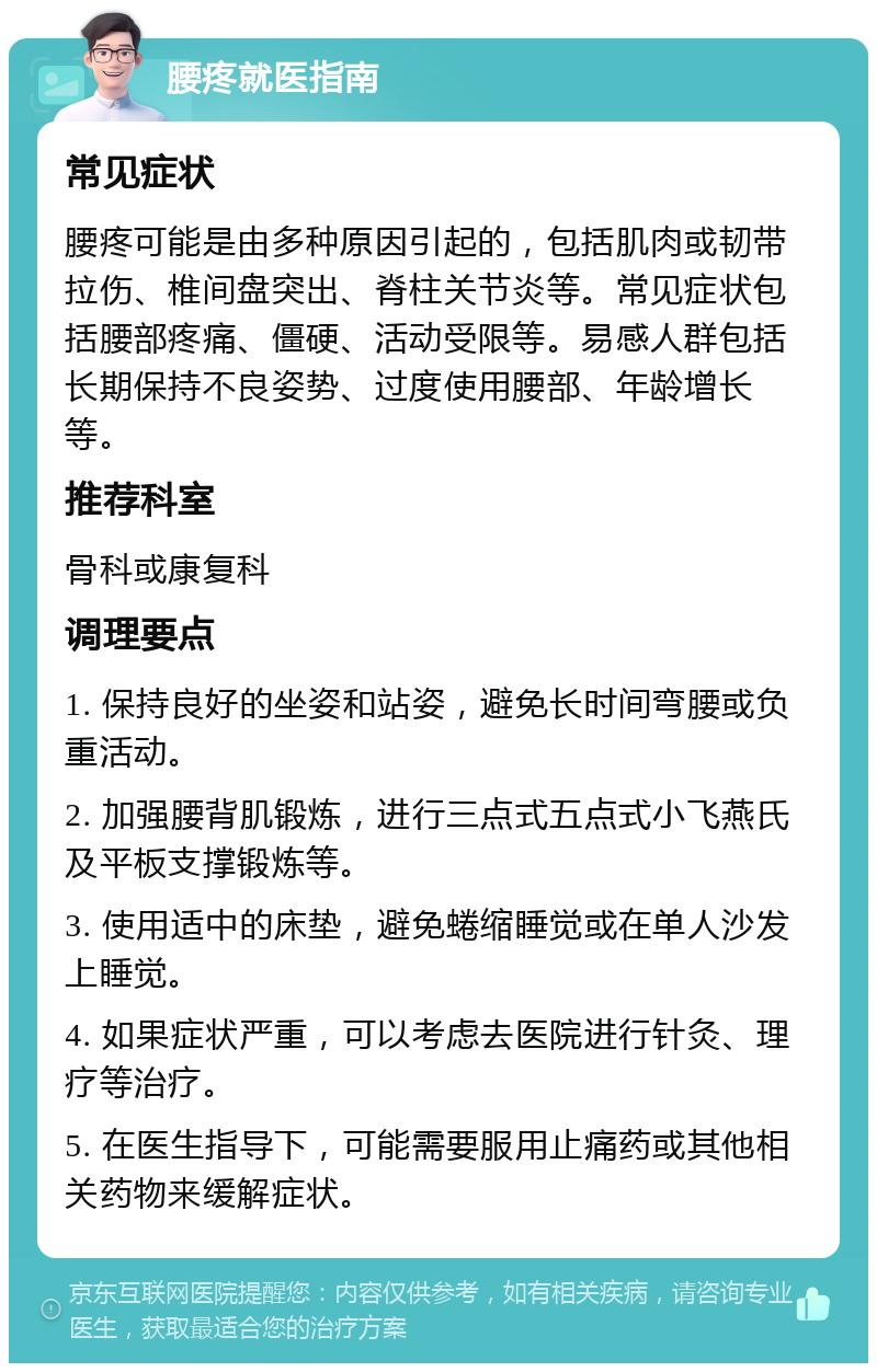 腰疼就医指南 常见症状 腰疼可能是由多种原因引起的，包括肌肉或韧带拉伤、椎间盘突出、脊柱关节炎等。常见症状包括腰部疼痛、僵硬、活动受限等。易感人群包括长期保持不良姿势、过度使用腰部、年龄增长等。 推荐科室 骨科或康复科 调理要点 1. 保持良好的坐姿和站姿，避免长时间弯腰或负重活动。 2. 加强腰背肌锻炼，进行三点式五点式小飞燕氏及平板支撑锻炼等。 3. 使用适中的床垫，避免蜷缩睡觉或在单人沙发上睡觉。 4. 如果症状严重，可以考虑去医院进行针灸、理疗等治疗。 5. 在医生指导下，可能需要服用止痛药或其他相关药物来缓解症状。