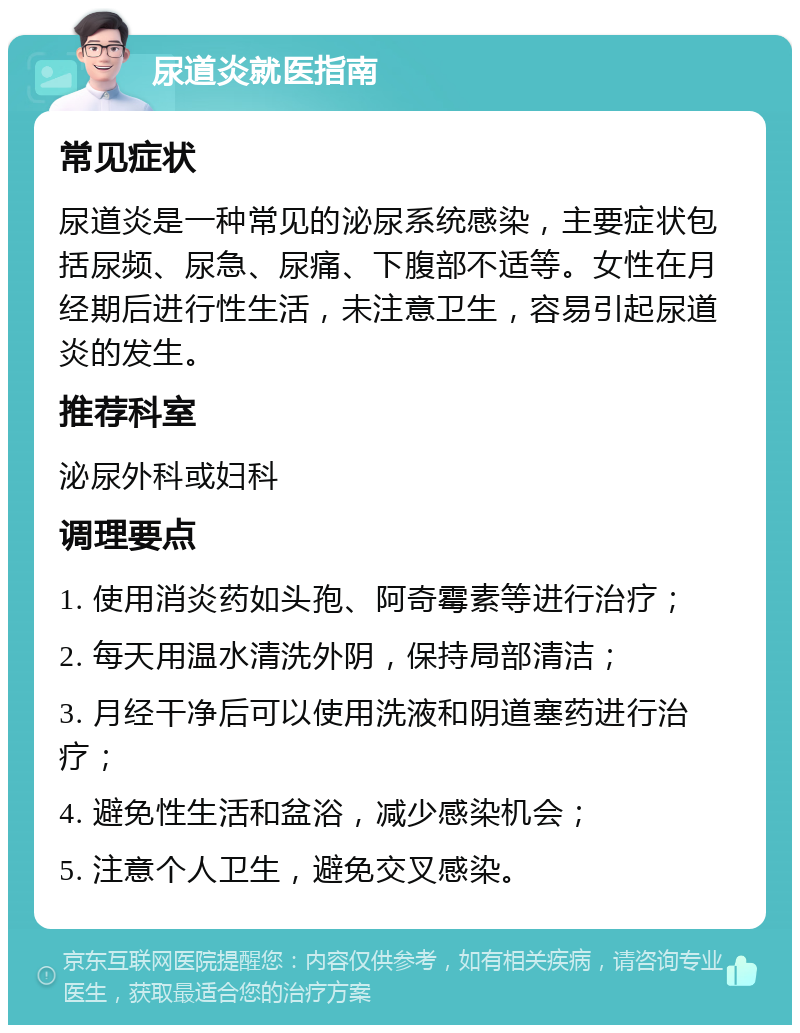 尿道炎就医指南 常见症状 尿道炎是一种常见的泌尿系统感染，主要症状包括尿频、尿急、尿痛、下腹部不适等。女性在月经期后进行性生活，未注意卫生，容易引起尿道炎的发生。 推荐科室 泌尿外科或妇科 调理要点 1. 使用消炎药如头孢、阿奇霉素等进行治疗； 2. 每天用温水清洗外阴，保持局部清洁； 3. 月经干净后可以使用洗液和阴道塞药进行治疗； 4. 避免性生活和盆浴，减少感染机会； 5. 注意个人卫生，避免交叉感染。