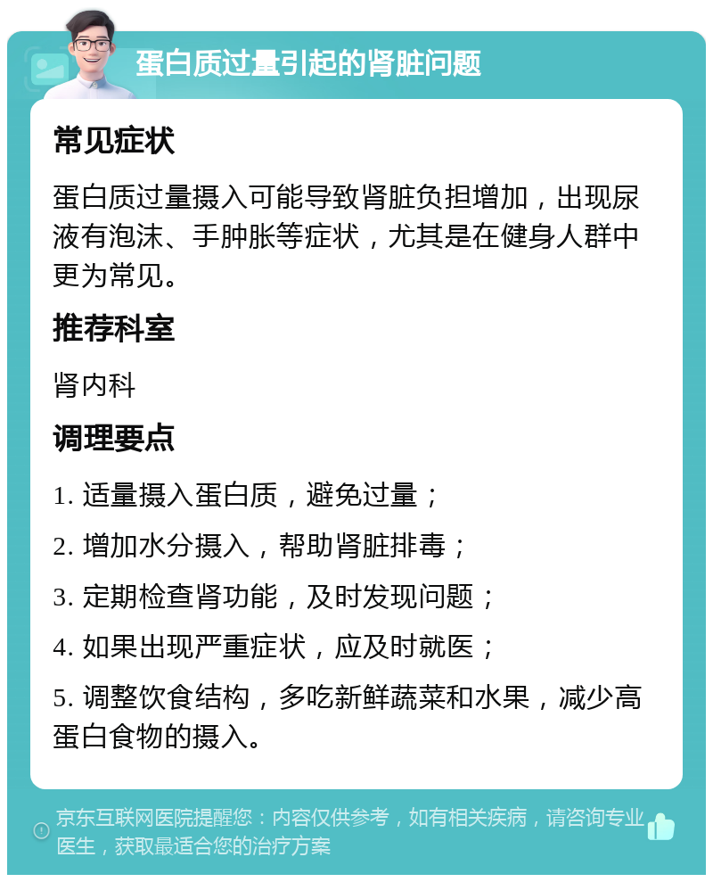 蛋白质过量引起的肾脏问题 常见症状 蛋白质过量摄入可能导致肾脏负担增加，出现尿液有泡沫、手肿胀等症状，尤其是在健身人群中更为常见。 推荐科室 肾内科 调理要点 1. 适量摄入蛋白质，避免过量； 2. 增加水分摄入，帮助肾脏排毒； 3. 定期检查肾功能，及时发现问题； 4. 如果出现严重症状，应及时就医； 5. 调整饮食结构，多吃新鲜蔬菜和水果，减少高蛋白食物的摄入。