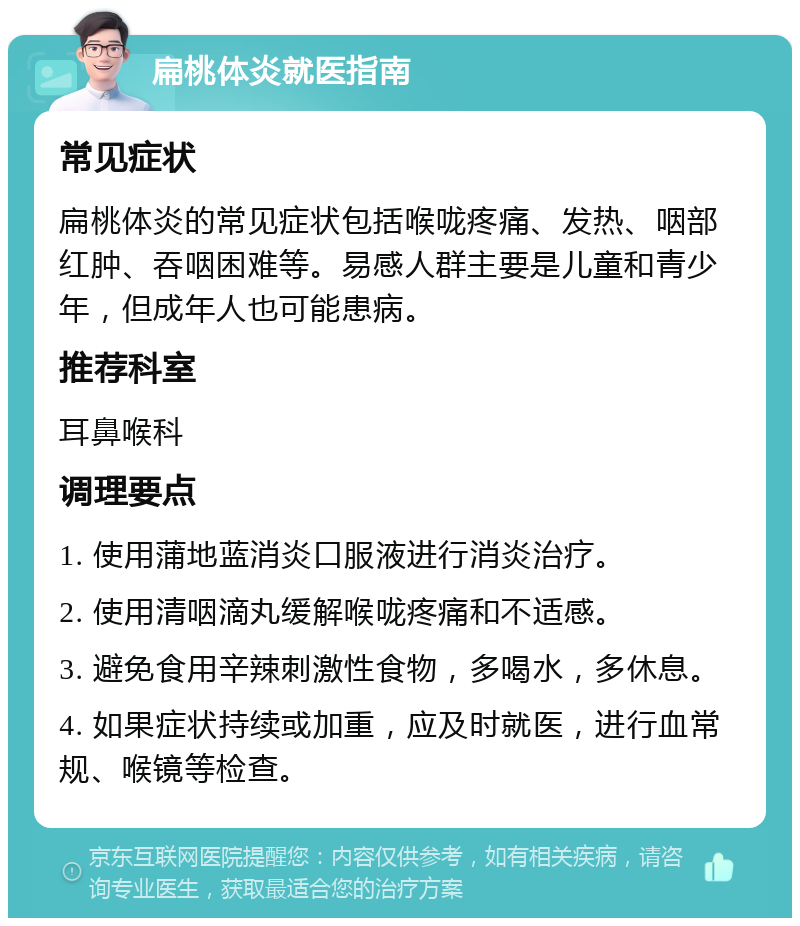 扁桃体炎就医指南 常见症状 扁桃体炎的常见症状包括喉咙疼痛、发热、咽部红肿、吞咽困难等。易感人群主要是儿童和青少年，但成年人也可能患病。 推荐科室 耳鼻喉科 调理要点 1. 使用蒲地蓝消炎口服液进行消炎治疗。 2. 使用清咽滴丸缓解喉咙疼痛和不适感。 3. 避免食用辛辣刺激性食物，多喝水，多休息。 4. 如果症状持续或加重，应及时就医，进行血常规、喉镜等检查。