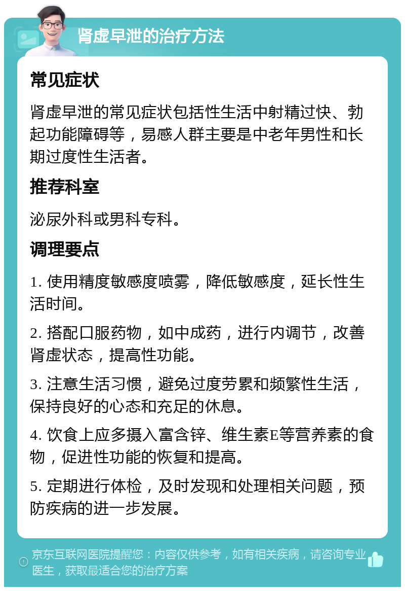 肾虚早泄的治疗方法 常见症状 肾虚早泄的常见症状包括性生活中射精过快、勃起功能障碍等，易感人群主要是中老年男性和长期过度性生活者。 推荐科室 泌尿外科或男科专科。 调理要点 1. 使用精度敏感度喷雾，降低敏感度，延长性生活时间。 2. 搭配口服药物，如中成药，进行内调节，改善肾虚状态，提高性功能。 3. 注意生活习惯，避免过度劳累和频繁性生活，保持良好的心态和充足的休息。 4. 饮食上应多摄入富含锌、维生素E等营养素的食物，促进性功能的恢复和提高。 5. 定期进行体检，及时发现和处理相关问题，预防疾病的进一步发展。