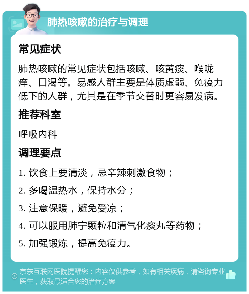 肺热咳嗽的治疗与调理 常见症状 肺热咳嗽的常见症状包括咳嗽、咳黄痰、喉咙痒、口渴等。易感人群主要是体质虚弱、免疫力低下的人群，尤其是在季节交替时更容易发病。 推荐科室 呼吸内科 调理要点 1. 饮食上要清淡，忌辛辣刺激食物； 2. 多喝温热水，保持水分； 3. 注意保暖，避免受凉； 4. 可以服用肺宁颗粒和清气化痰丸等药物； 5. 加强锻炼，提高免疫力。