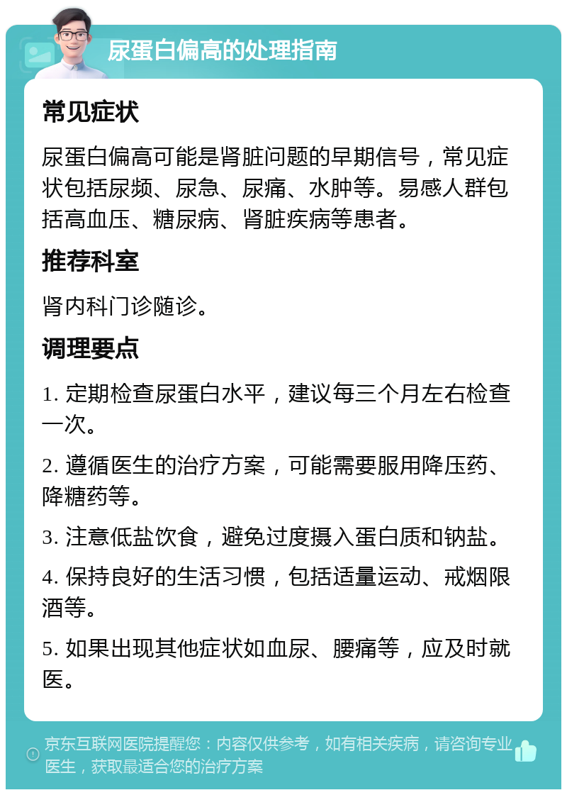 尿蛋白偏高的处理指南 常见症状 尿蛋白偏高可能是肾脏问题的早期信号，常见症状包括尿频、尿急、尿痛、水肿等。易感人群包括高血压、糖尿病、肾脏疾病等患者。 推荐科室 肾内科门诊随诊。 调理要点 1. 定期检查尿蛋白水平，建议每三个月左右检查一次。 2. 遵循医生的治疗方案，可能需要服用降压药、降糖药等。 3. 注意低盐饮食，避免过度摄入蛋白质和钠盐。 4. 保持良好的生活习惯，包括适量运动、戒烟限酒等。 5. 如果出现其他症状如血尿、腰痛等，应及时就医。