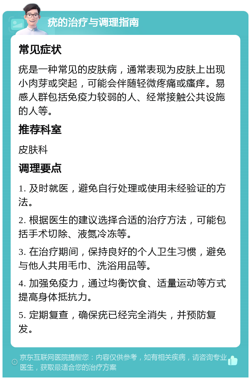 疣的治疗与调理指南 常见症状 疣是一种常见的皮肤病，通常表现为皮肤上出现小肉芽或突起，可能会伴随轻微疼痛或瘙痒。易感人群包括免疫力较弱的人、经常接触公共设施的人等。 推荐科室 皮肤科 调理要点 1. 及时就医，避免自行处理或使用未经验证的方法。 2. 根据医生的建议选择合适的治疗方法，可能包括手术切除、液氮冷冻等。 3. 在治疗期间，保持良好的个人卫生习惯，避免与他人共用毛巾、洗浴用品等。 4. 加强免疫力，通过均衡饮食、适量运动等方式提高身体抵抗力。 5. 定期复查，确保疣已经完全消失，并预防复发。