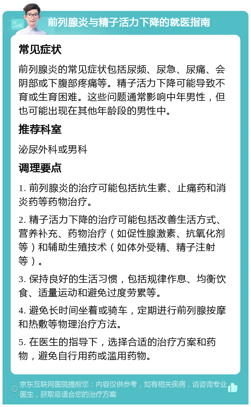 前列腺炎与精子活力下降的就医指南 常见症状 前列腺炎的常见症状包括尿频、尿急、尿痛、会阴部或下腹部疼痛等。精子活力下降可能导致不育或生育困难。这些问题通常影响中年男性，但也可能出现在其他年龄段的男性中。 推荐科室 泌尿外科或男科 调理要点 1. 前列腺炎的治疗可能包括抗生素、止痛药和消炎药等药物治疗。 2. 精子活力下降的治疗可能包括改善生活方式、营养补充、药物治疗（如促性腺激素、抗氧化剂等）和辅助生殖技术（如体外受精、精子注射等）。 3. 保持良好的生活习惯，包括规律作息、均衡饮食、适量运动和避免过度劳累等。 4. 避免长时间坐着或骑车，定期进行前列腺按摩和热敷等物理治疗方法。 5. 在医生的指导下，选择合适的治疗方案和药物，避免自行用药或滥用药物。