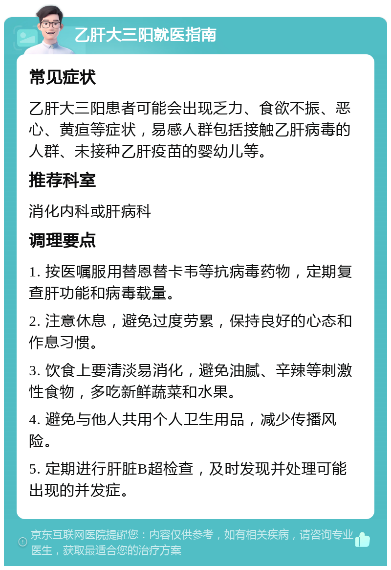 乙肝大三阳就医指南 常见症状 乙肝大三阳患者可能会出现乏力、食欲不振、恶心、黄疸等症状，易感人群包括接触乙肝病毒的人群、未接种乙肝疫苗的婴幼儿等。 推荐科室 消化内科或肝病科 调理要点 1. 按医嘱服用替恩替卡韦等抗病毒药物，定期复查肝功能和病毒载量。 2. 注意休息，避免过度劳累，保持良好的心态和作息习惯。 3. 饮食上要清淡易消化，避免油腻、辛辣等刺激性食物，多吃新鲜蔬菜和水果。 4. 避免与他人共用个人卫生用品，减少传播风险。 5. 定期进行肝脏B超检查，及时发现并处理可能出现的并发症。