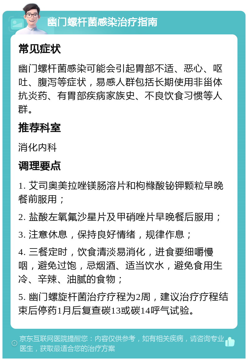 幽门螺杆菌感染治疗指南 常见症状 幽门螺杆菌感染可能会引起胃部不适、恶心、呕吐、腹泻等症状，易感人群包括长期使用非甾体抗炎药、有胃部疾病家族史、不良饮食习惯等人群。 推荐科室 消化内科 调理要点 1. 艾司奥美拉唑镁肠溶片和枸橼酸铋钾颗粒早晚餐前服用； 2. 盐酸左氧氟沙星片及甲硝唑片早晚餐后服用； 3. 注意休息，保持良好情绪，规律作息； 4. 三餐定时，饮食清淡易消化，进食要细嚼慢咽，避免过饱，忌烟酒、适当饮水，避免食用生冷、辛辣、油腻的食物； 5. 幽门螺旋杆菌治疗疗程为2周，建议治疗疗程结束后停药1月后复查碳13或碳14呼气试验。