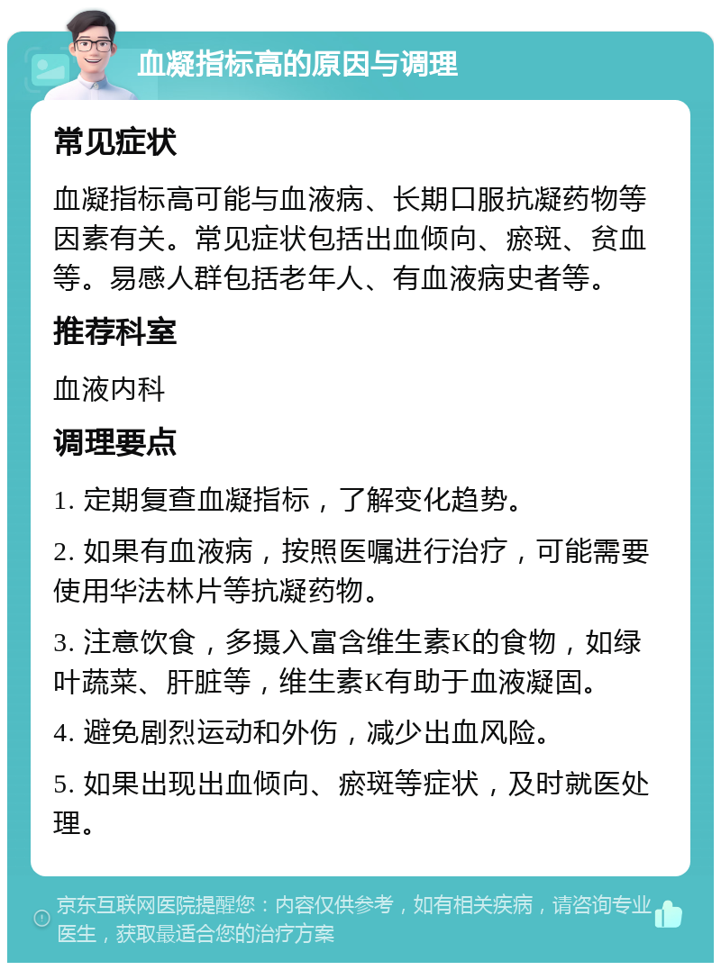 血凝指标高的原因与调理 常见症状 血凝指标高可能与血液病、长期口服抗凝药物等因素有关。常见症状包括出血倾向、瘀斑、贫血等。易感人群包括老年人、有血液病史者等。 推荐科室 血液内科 调理要点 1. 定期复查血凝指标，了解变化趋势。 2. 如果有血液病，按照医嘱进行治疗，可能需要使用华法林片等抗凝药物。 3. 注意饮食，多摄入富含维生素K的食物，如绿叶蔬菜、肝脏等，维生素K有助于血液凝固。 4. 避免剧烈运动和外伤，减少出血风险。 5. 如果出现出血倾向、瘀斑等症状，及时就医处理。