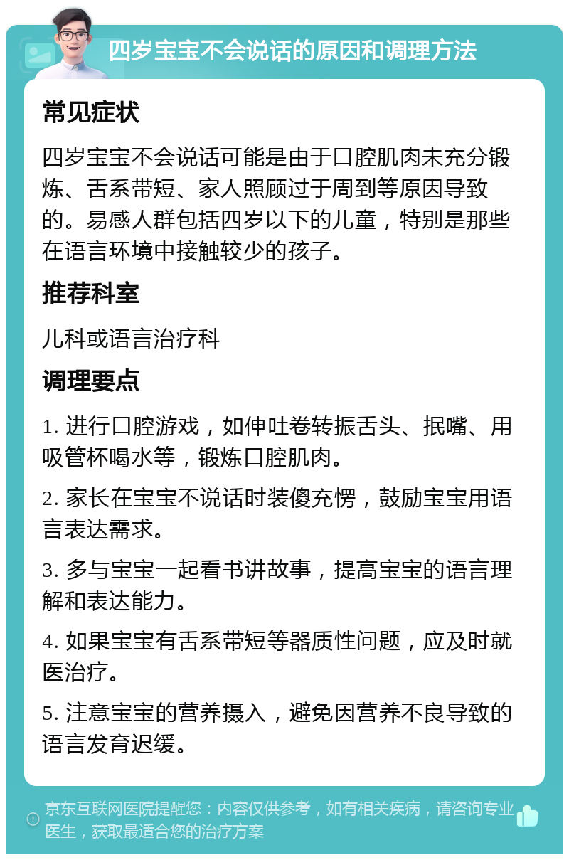 四岁宝宝不会说话的原因和调理方法 常见症状 四岁宝宝不会说话可能是由于口腔肌肉未充分锻炼、舌系带短、家人照顾过于周到等原因导致的。易感人群包括四岁以下的儿童，特别是那些在语言环境中接触较少的孩子。 推荐科室 儿科或语言治疗科 调理要点 1. 进行口腔游戏，如伸吐卷转振舌头、抿嘴、用吸管杯喝水等，锻炼口腔肌肉。 2. 家长在宝宝不说话时装傻充愣，鼓励宝宝用语言表达需求。 3. 多与宝宝一起看书讲故事，提高宝宝的语言理解和表达能力。 4. 如果宝宝有舌系带短等器质性问题，应及时就医治疗。 5. 注意宝宝的营养摄入，避免因营养不良导致的语言发育迟缓。