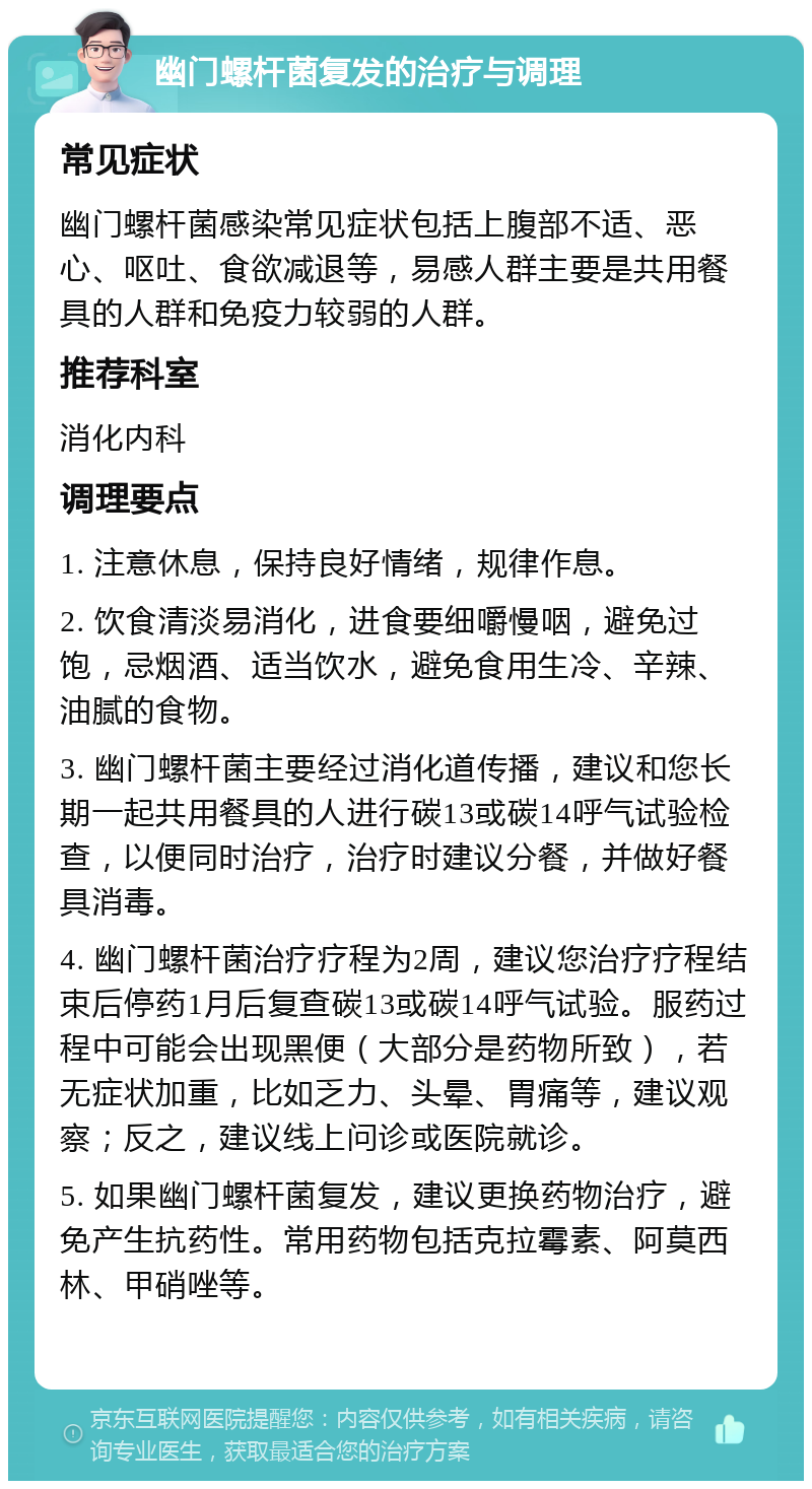 幽门螺杆菌复发的治疗与调理 常见症状 幽门螺杆菌感染常见症状包括上腹部不适、恶心、呕吐、食欲减退等，易感人群主要是共用餐具的人群和免疫力较弱的人群。 推荐科室 消化内科 调理要点 1. 注意休息，保持良好情绪，规律作息。 2. 饮食清淡易消化，进食要细嚼慢咽，避免过饱，忌烟酒、适当饮水，避免食用生冷、辛辣、油腻的食物。 3. 幽门螺杆菌主要经过消化道传播，建议和您长期一起共用餐具的人进行碳13或碳14呼气试验检查，以便同时治疗，治疗时建议分餐，并做好餐具消毒。 4. 幽门螺杆菌治疗疗程为2周，建议您治疗疗程结束后停药1月后复查碳13或碳14呼气试验。服药过程中可能会出现黑便（大部分是药物所致），若无症状加重，比如乏力、头晕、胃痛等，建议观察；反之，建议线上问诊或医院就诊。 5. 如果幽门螺杆菌复发，建议更换药物治疗，避免产生抗药性。常用药物包括克拉霉素、阿莫西林、甲硝唑等。