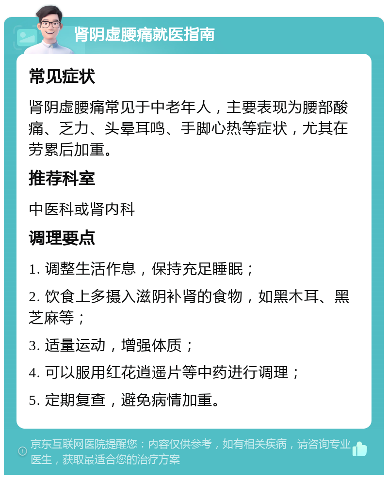 肾阴虚腰痛就医指南 常见症状 肾阴虚腰痛常见于中老年人，主要表现为腰部酸痛、乏力、头晕耳鸣、手脚心热等症状，尤其在劳累后加重。 推荐科室 中医科或肾内科 调理要点 1. 调整生活作息，保持充足睡眠； 2. 饮食上多摄入滋阴补肾的食物，如黑木耳、黑芝麻等； 3. 适量运动，增强体质； 4. 可以服用红花逍遥片等中药进行调理； 5. 定期复查，避免病情加重。