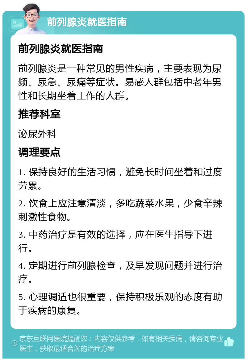 前列腺炎就医指南 前列腺炎就医指南 前列腺炎是一种常见的男性疾病，主要表现为尿频、尿急、尿痛等症状。易感人群包括中老年男性和长期坐着工作的人群。 推荐科室 泌尿外科 调理要点 1. 保持良好的生活习惯，避免长时间坐着和过度劳累。 2. 饮食上应注意清淡，多吃蔬菜水果，少食辛辣刺激性食物。 3. 中药治疗是有效的选择，应在医生指导下进行。 4. 定期进行前列腺检查，及早发现问题并进行治疗。 5. 心理调适也很重要，保持积极乐观的态度有助于疾病的康复。