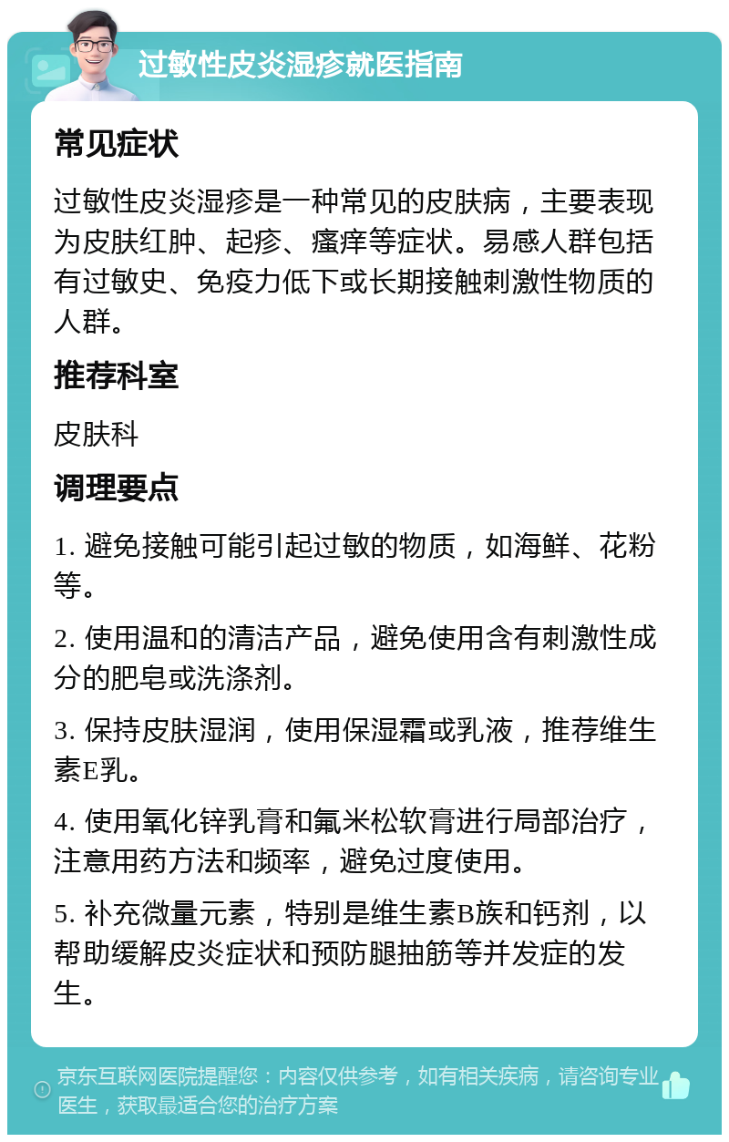 过敏性皮炎湿疹就医指南 常见症状 过敏性皮炎湿疹是一种常见的皮肤病，主要表现为皮肤红肿、起疹、瘙痒等症状。易感人群包括有过敏史、免疫力低下或长期接触刺激性物质的人群。 推荐科室 皮肤科 调理要点 1. 避免接触可能引起过敏的物质，如海鲜、花粉等。 2. 使用温和的清洁产品，避免使用含有刺激性成分的肥皂或洗涤剂。 3. 保持皮肤湿润，使用保湿霜或乳液，推荐维生素E乳。 4. 使用氧化锌乳膏和氟米松软膏进行局部治疗，注意用药方法和频率，避免过度使用。 5. 补充微量元素，特别是维生素B族和钙剂，以帮助缓解皮炎症状和预防腿抽筋等并发症的发生。