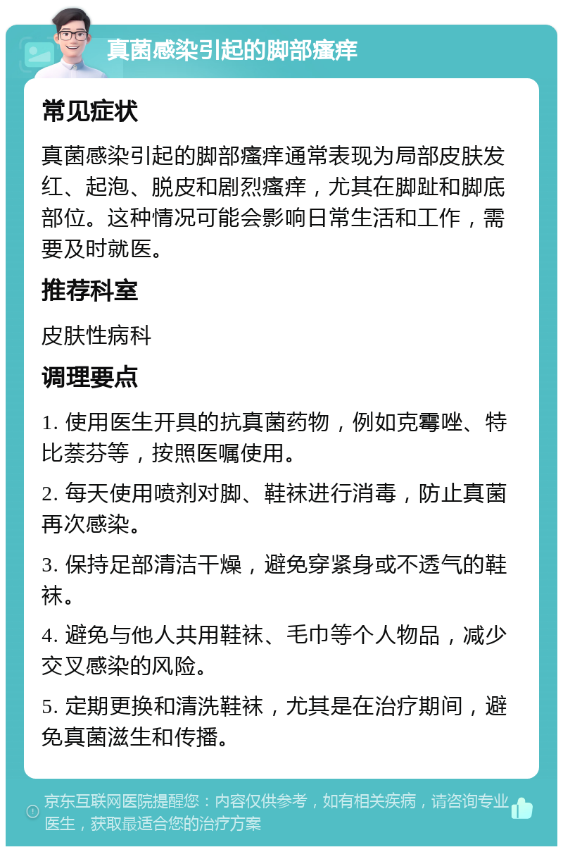 真菌感染引起的脚部瘙痒 常见症状 真菌感染引起的脚部瘙痒通常表现为局部皮肤发红、起泡、脱皮和剧烈瘙痒，尤其在脚趾和脚底部位。这种情况可能会影响日常生活和工作，需要及时就医。 推荐科室 皮肤性病科 调理要点 1. 使用医生开具的抗真菌药物，例如克霉唑、特比萘芬等，按照医嘱使用。 2. 每天使用喷剂对脚、鞋袜进行消毒，防止真菌再次感染。 3. 保持足部清洁干燥，避免穿紧身或不透气的鞋袜。 4. 避免与他人共用鞋袜、毛巾等个人物品，减少交叉感染的风险。 5. 定期更换和清洗鞋袜，尤其是在治疗期间，避免真菌滋生和传播。