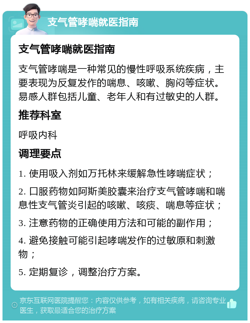 支气管哮喘就医指南 支气管哮喘就医指南 支气管哮喘是一种常见的慢性呼吸系统疾病，主要表现为反复发作的喘息、咳嗽、胸闷等症状。易感人群包括儿童、老年人和有过敏史的人群。 推荐科室 呼吸内科 调理要点 1. 使用吸入剂如万托林来缓解急性哮喘症状； 2. 口服药物如阿斯美胶囊来治疗支气管哮喘和喘息性支气管炎引起的咳嗽、咳痰、喘息等症状； 3. 注意药物的正确使用方法和可能的副作用； 4. 避免接触可能引起哮喘发作的过敏原和刺激物； 5. 定期复诊，调整治疗方案。