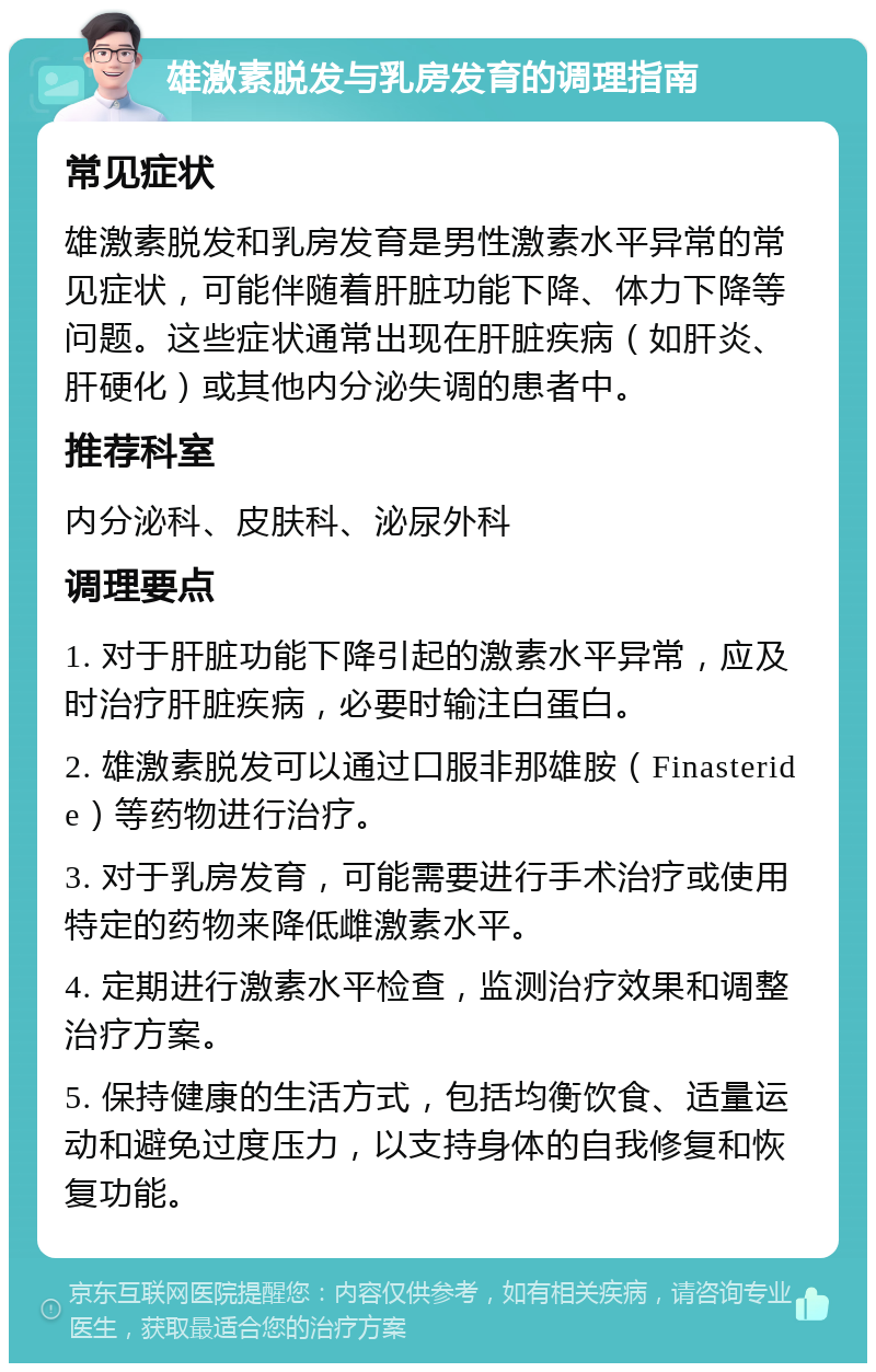 雄激素脱发与乳房发育的调理指南 常见症状 雄激素脱发和乳房发育是男性激素水平异常的常见症状，可能伴随着肝脏功能下降、体力下降等问题。这些症状通常出现在肝脏疾病（如肝炎、肝硬化）或其他内分泌失调的患者中。 推荐科室 内分泌科、皮肤科、泌尿外科 调理要点 1. 对于肝脏功能下降引起的激素水平异常，应及时治疗肝脏疾病，必要时输注白蛋白。 2. 雄激素脱发可以通过口服非那雄胺（Finasteride）等药物进行治疗。 3. 对于乳房发育，可能需要进行手术治疗或使用特定的药物来降低雌激素水平。 4. 定期进行激素水平检查，监测治疗效果和调整治疗方案。 5. 保持健康的生活方式，包括均衡饮食、适量运动和避免过度压力，以支持身体的自我修复和恢复功能。