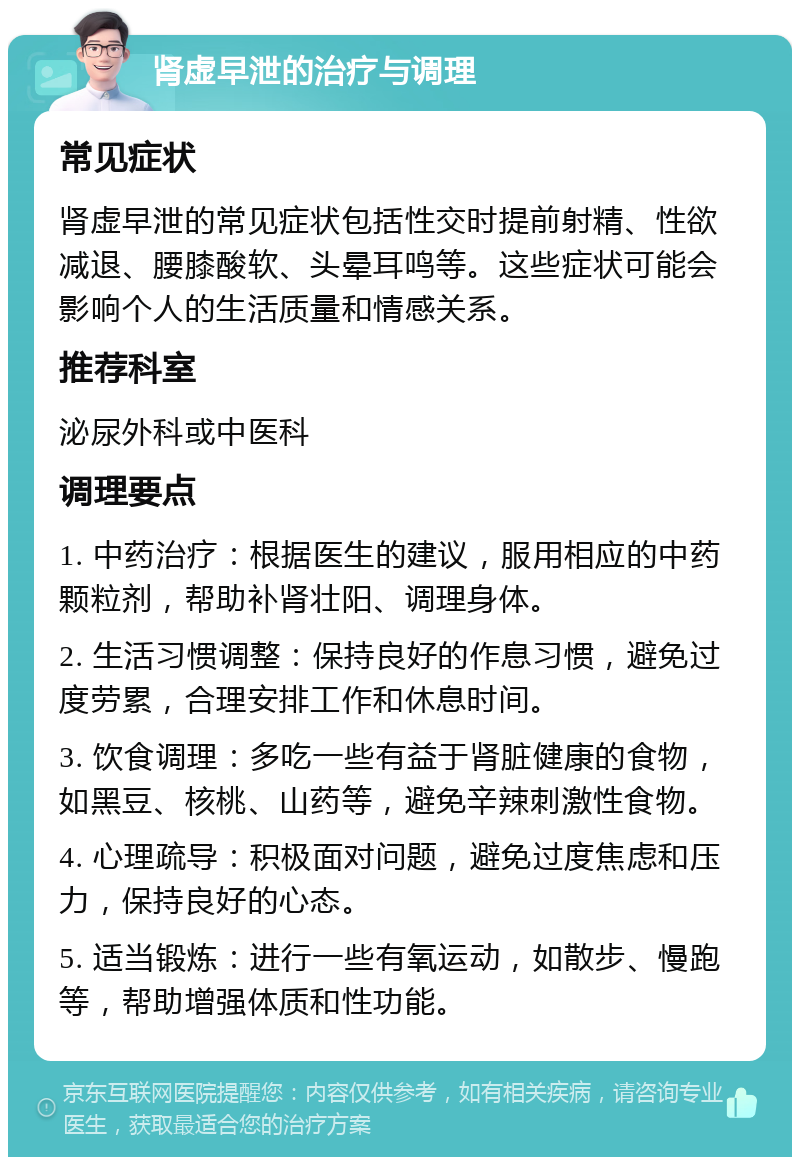 肾虚早泄的治疗与调理 常见症状 肾虚早泄的常见症状包括性交时提前射精、性欲减退、腰膝酸软、头晕耳鸣等。这些症状可能会影响个人的生活质量和情感关系。 推荐科室 泌尿外科或中医科 调理要点 1. 中药治疗：根据医生的建议，服用相应的中药颗粒剂，帮助补肾壮阳、调理身体。 2. 生活习惯调整：保持良好的作息习惯，避免过度劳累，合理安排工作和休息时间。 3. 饮食调理：多吃一些有益于肾脏健康的食物，如黑豆、核桃、山药等，避免辛辣刺激性食物。 4. 心理疏导：积极面对问题，避免过度焦虑和压力，保持良好的心态。 5. 适当锻炼：进行一些有氧运动，如散步、慢跑等，帮助增强体质和性功能。