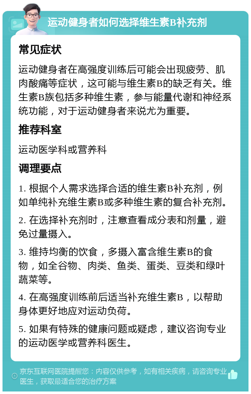 运动健身者如何选择维生素B补充剂 常见症状 运动健身者在高强度训练后可能会出现疲劳、肌肉酸痛等症状，这可能与维生素B的缺乏有关。维生素B族包括多种维生素，参与能量代谢和神经系统功能，对于运动健身者来说尤为重要。 推荐科室 运动医学科或营养科 调理要点 1. 根据个人需求选择合适的维生素B补充剂，例如单纯补充维生素B或多种维生素的复合补充剂。 2. 在选择补充剂时，注意查看成分表和剂量，避免过量摄入。 3. 维持均衡的饮食，多摄入富含维生素B的食物，如全谷物、肉类、鱼类、蛋类、豆类和绿叶蔬菜等。 4. 在高强度训练前后适当补充维生素B，以帮助身体更好地应对运动负荷。 5. 如果有特殊的健康问题或疑虑，建议咨询专业的运动医学或营养科医生。