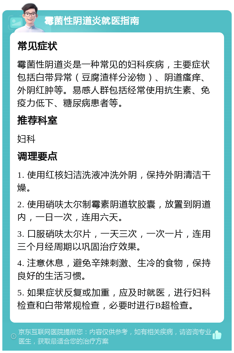 霉菌性阴道炎就医指南 常见症状 霉菌性阴道炎是一种常见的妇科疾病，主要症状包括白带异常（豆腐渣样分泌物）、阴道瘙痒、外阴红肿等。易感人群包括经常使用抗生素、免疫力低下、糖尿病患者等。 推荐科室 妇科 调理要点 1. 使用红核妇洁洗液冲洗外阴，保持外阴清洁干燥。 2. 使用硝呋太尔制霉素阴道软胶囊，放置到阴道内，一日一次，连用六天。 3. 口服硝呋太尔片，一天三次，一次一片，连用三个月经周期以巩固治疗效果。 4. 注意休息，避免辛辣刺激、生冷的食物，保持良好的生活习惯。 5. 如果症状反复或加重，应及时就医，进行妇科检查和白带常规检查，必要时进行B超检查。