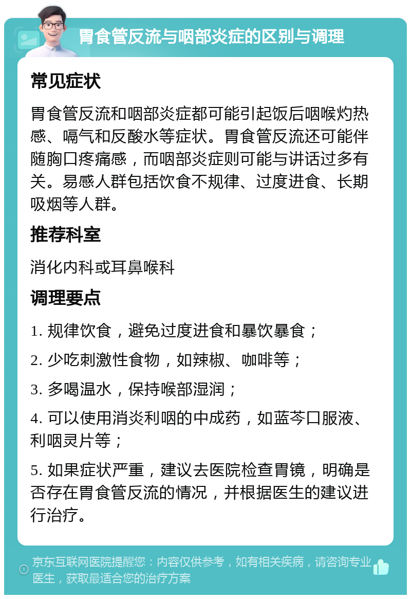 胃食管反流与咽部炎症的区别与调理 常见症状 胃食管反流和咽部炎症都可能引起饭后咽喉灼热感、嗝气和反酸水等症状。胃食管反流还可能伴随胸口疼痛感，而咽部炎症则可能与讲话过多有关。易感人群包括饮食不规律、过度进食、长期吸烟等人群。 推荐科室 消化内科或耳鼻喉科 调理要点 1. 规律饮食，避免过度进食和暴饮暴食； 2. 少吃刺激性食物，如辣椒、咖啡等； 3. 多喝温水，保持喉部湿润； 4. 可以使用消炎利咽的中成药，如蓝芩口服液、利咽灵片等； 5. 如果症状严重，建议去医院检查胃镜，明确是否存在胃食管反流的情况，并根据医生的建议进行治疗。