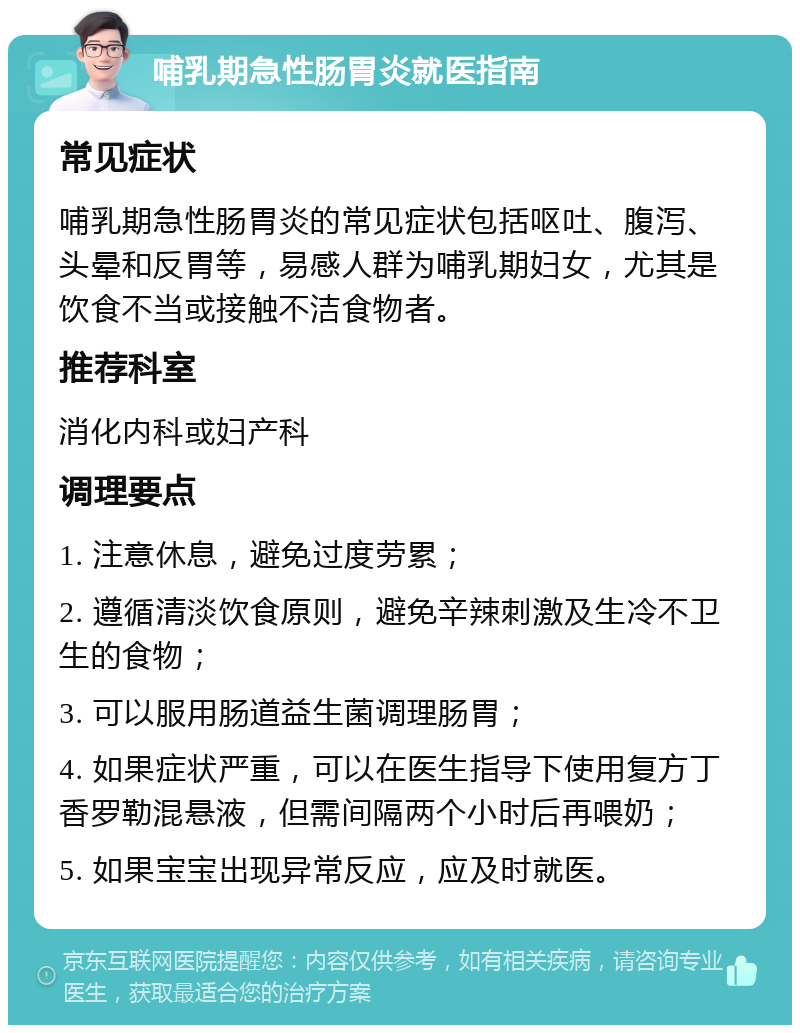 哺乳期急性肠胃炎就医指南 常见症状 哺乳期急性肠胃炎的常见症状包括呕吐、腹泻、头晕和反胃等，易感人群为哺乳期妇女，尤其是饮食不当或接触不洁食物者。 推荐科室 消化内科或妇产科 调理要点 1. 注意休息，避免过度劳累； 2. 遵循清淡饮食原则，避免辛辣刺激及生冷不卫生的食物； 3. 可以服用肠道益生菌调理肠胃； 4. 如果症状严重，可以在医生指导下使用复方丁香罗勒混悬液，但需间隔两个小时后再喂奶； 5. 如果宝宝出现异常反应，应及时就医。