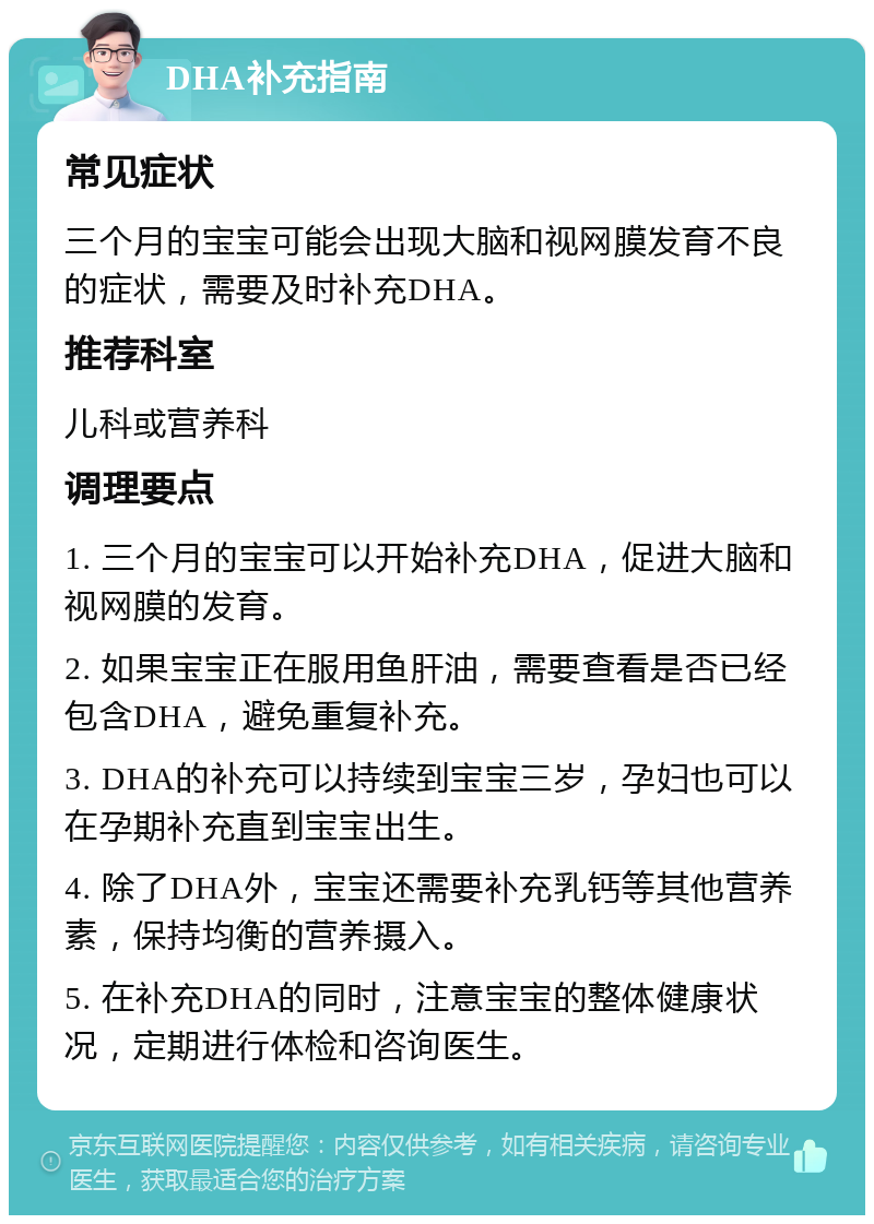 DHA补充指南 常见症状 三个月的宝宝可能会出现大脑和视网膜发育不良的症状，需要及时补充DHA。 推荐科室 儿科或营养科 调理要点 1. 三个月的宝宝可以开始补充DHA，促进大脑和视网膜的发育。 2. 如果宝宝正在服用鱼肝油，需要查看是否已经包含DHA，避免重复补充。 3. DHA的补充可以持续到宝宝三岁，孕妇也可以在孕期补充直到宝宝出生。 4. 除了DHA外，宝宝还需要补充乳钙等其他营养素，保持均衡的营养摄入。 5. 在补充DHA的同时，注意宝宝的整体健康状况，定期进行体检和咨询医生。