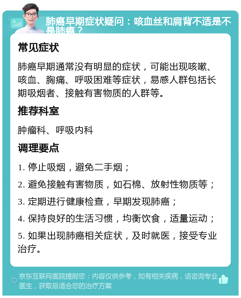 肺癌早期症状疑问：咳血丝和肩背不适是不是肺癌？ 常见症状 肺癌早期通常没有明显的症状，可能出现咳嗽、咳血、胸痛、呼吸困难等症状，易感人群包括长期吸烟者、接触有害物质的人群等。 推荐科室 肿瘤科、呼吸内科 调理要点 1. 停止吸烟，避免二手烟； 2. 避免接触有害物质，如石棉、放射性物质等； 3. 定期进行健康检查，早期发现肺癌； 4. 保持良好的生活习惯，均衡饮食，适量运动； 5. 如果出现肺癌相关症状，及时就医，接受专业治疗。