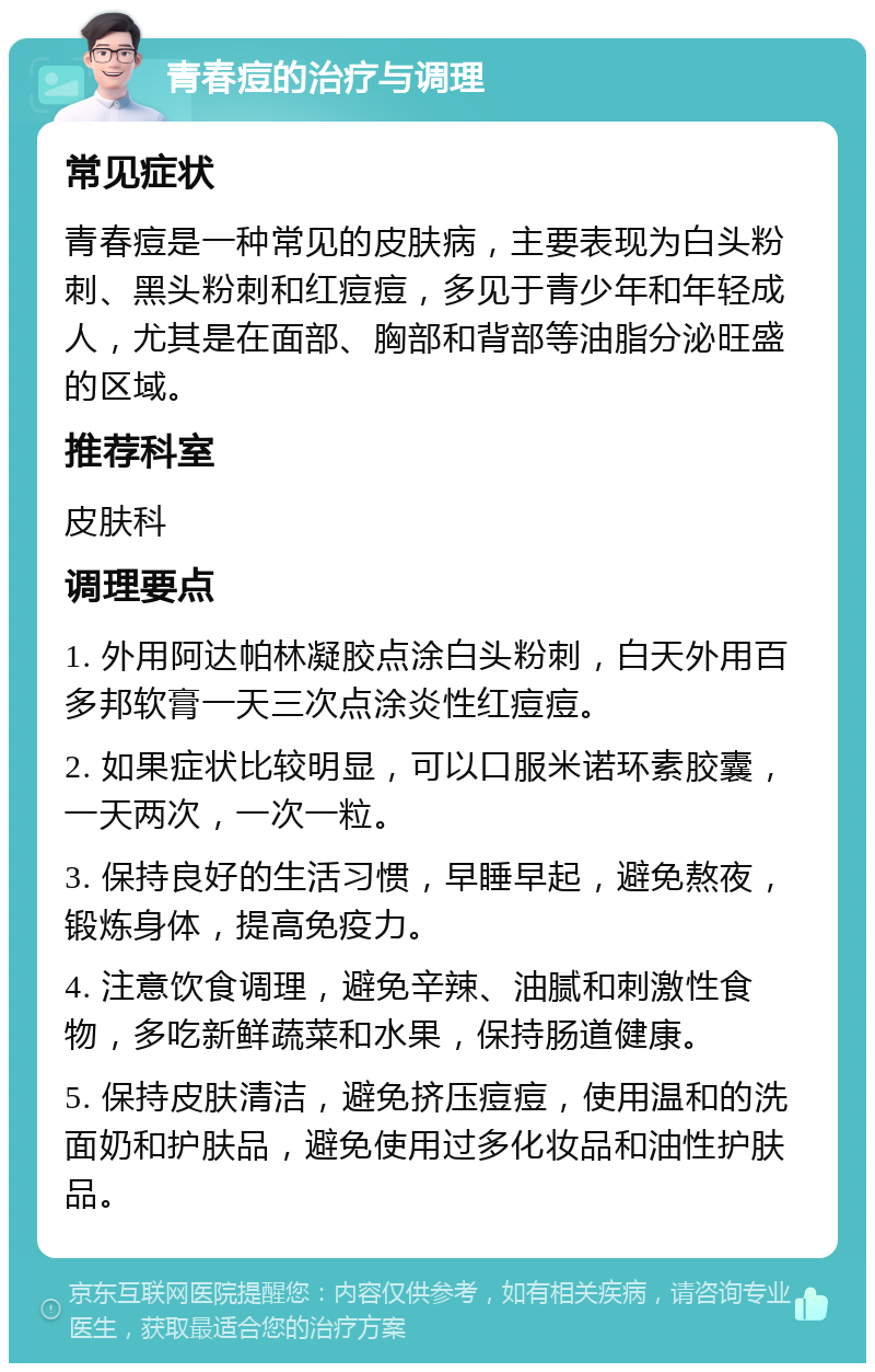 青春痘的治疗与调理 常见症状 青春痘是一种常见的皮肤病，主要表现为白头粉刺、黑头粉刺和红痘痘，多见于青少年和年轻成人，尤其是在面部、胸部和背部等油脂分泌旺盛的区域。 推荐科室 皮肤科 调理要点 1. 外用阿达帕林凝胶点涂白头粉刺，白天外用百多邦软膏一天三次点涂炎性红痘痘。 2. 如果症状比较明显，可以口服米诺环素胶囊，一天两次，一次一粒。 3. 保持良好的生活习惯，早睡早起，避免熬夜，锻炼身体，提高免疫力。 4. 注意饮食调理，避免辛辣、油腻和刺激性食物，多吃新鲜蔬菜和水果，保持肠道健康。 5. 保持皮肤清洁，避免挤压痘痘，使用温和的洗面奶和护肤品，避免使用过多化妆品和油性护肤品。