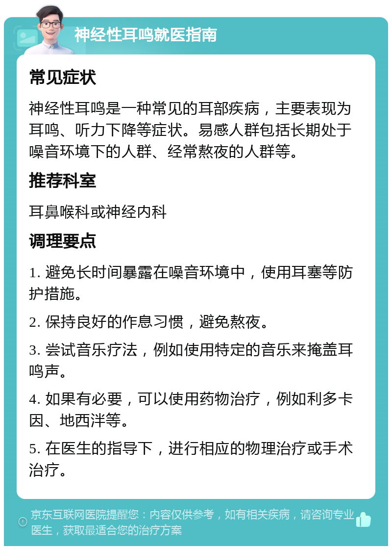 神经性耳鸣就医指南 常见症状 神经性耳鸣是一种常见的耳部疾病，主要表现为耳鸣、听力下降等症状。易感人群包括长期处于噪音环境下的人群、经常熬夜的人群等。 推荐科室 耳鼻喉科或神经内科 调理要点 1. 避免长时间暴露在噪音环境中，使用耳塞等防护措施。 2. 保持良好的作息习惯，避免熬夜。 3. 尝试音乐疗法，例如使用特定的音乐来掩盖耳鸣声。 4. 如果有必要，可以使用药物治疗，例如利多卡因、地西泮等。 5. 在医生的指导下，进行相应的物理治疗或手术治疗。