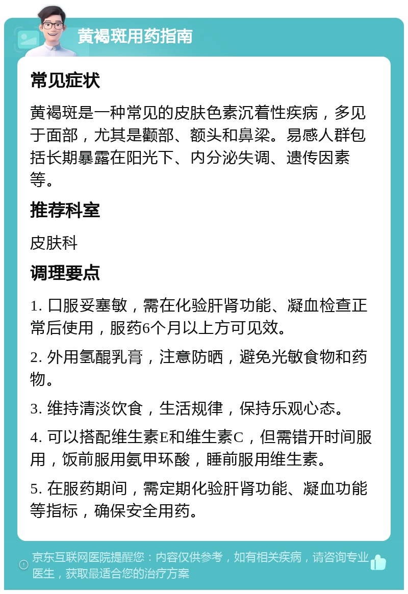 黄褐斑用药指南 常见症状 黄褐斑是一种常见的皮肤色素沉着性疾病，多见于面部，尤其是颧部、额头和鼻梁。易感人群包括长期暴露在阳光下、内分泌失调、遗传因素等。 推荐科室 皮肤科 调理要点 1. 口服妥塞敏，需在化验肝肾功能、凝血检查正常后使用，服药6个月以上方可见效。 2. 外用氢醌乳膏，注意防晒，避免光敏食物和药物。 3. 维持清淡饮食，生活规律，保持乐观心态。 4. 可以搭配维生素E和维生素C，但需错开时间服用，饭前服用氨甲环酸，睡前服用维生素。 5. 在服药期间，需定期化验肝肾功能、凝血功能等指标，确保安全用药。