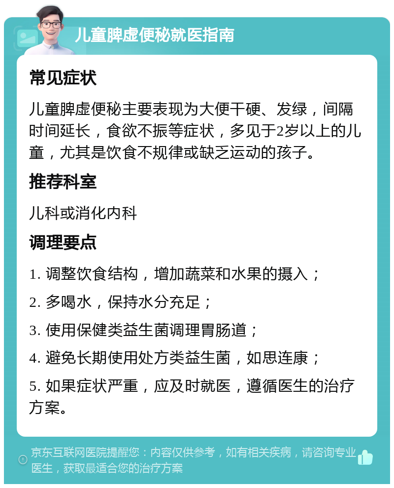 儿童脾虚便秘就医指南 常见症状 儿童脾虚便秘主要表现为大便干硬、发绿，间隔时间延长，食欲不振等症状，多见于2岁以上的儿童，尤其是饮食不规律或缺乏运动的孩子。 推荐科室 儿科或消化内科 调理要点 1. 调整饮食结构，增加蔬菜和水果的摄入； 2. 多喝水，保持水分充足； 3. 使用保健类益生菌调理胃肠道； 4. 避免长期使用处方类益生菌，如思连康； 5. 如果症状严重，应及时就医，遵循医生的治疗方案。