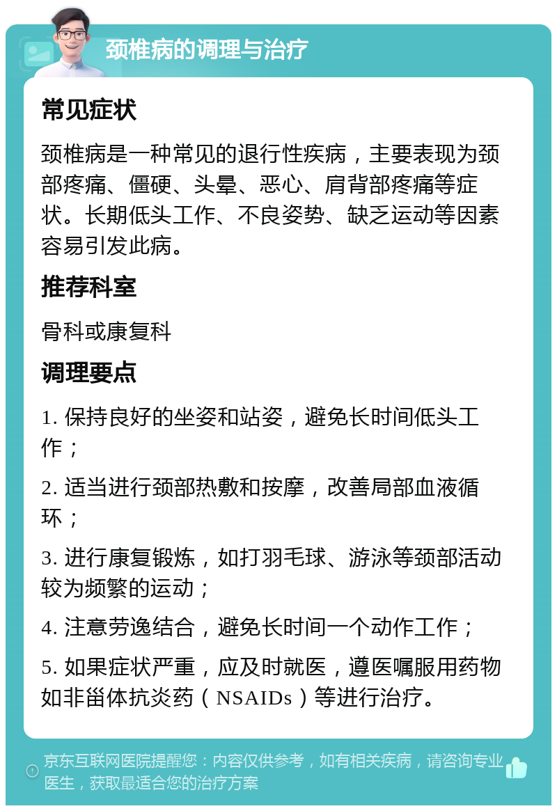 颈椎病的调理与治疗 常见症状 颈椎病是一种常见的退行性疾病，主要表现为颈部疼痛、僵硬、头晕、恶心、肩背部疼痛等症状。长期低头工作、不良姿势、缺乏运动等因素容易引发此病。 推荐科室 骨科或康复科 调理要点 1. 保持良好的坐姿和站姿，避免长时间低头工作； 2. 适当进行颈部热敷和按摩，改善局部血液循环； 3. 进行康复锻炼，如打羽毛球、游泳等颈部活动较为频繁的运动； 4. 注意劳逸结合，避免长时间一个动作工作； 5. 如果症状严重，应及时就医，遵医嘱服用药物如非甾体抗炎药（NSAIDs）等进行治疗。