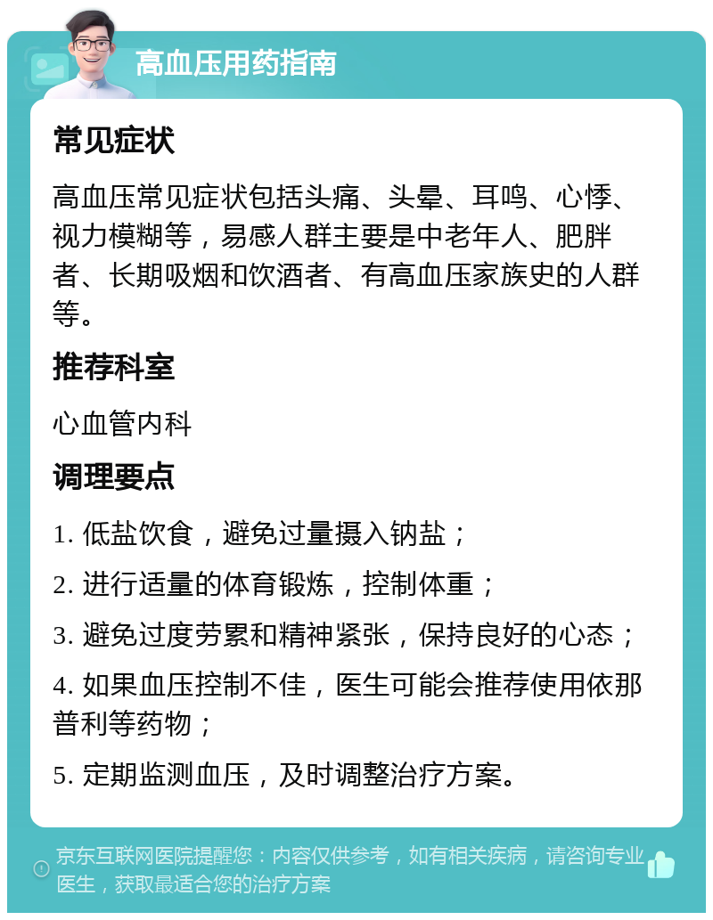 高血压用药指南 常见症状 高血压常见症状包括头痛、头晕、耳鸣、心悸、视力模糊等，易感人群主要是中老年人、肥胖者、长期吸烟和饮酒者、有高血压家族史的人群等。 推荐科室 心血管内科 调理要点 1. 低盐饮食，避免过量摄入钠盐； 2. 进行适量的体育锻炼，控制体重； 3. 避免过度劳累和精神紧张，保持良好的心态； 4. 如果血压控制不佳，医生可能会推荐使用依那普利等药物； 5. 定期监测血压，及时调整治疗方案。