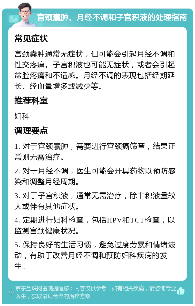 宫颈囊肿、月经不调和子宫积液的处理指南 常见症状 宫颈囊肿通常无症状，但可能会引起月经不调和性交疼痛。子宫积液也可能无症状，或者会引起盆腔疼痛和不适感。月经不调的表现包括经期延长、经血量增多或减少等。 推荐科室 妇科 调理要点 1. 对于宫颈囊肿，需要进行宫颈癌筛查，结果正常则无需治疗。 2. 对于月经不调，医生可能会开具药物以预防感染和调整月经周期。 3. 对于子宫积液，通常无需治疗，除非积液量较大或伴有其他症状。 4. 定期进行妇科检查，包括HPV和TCT检查，以监测宫颈健康状况。 5. 保持良好的生活习惯，避免过度劳累和情绪波动，有助于改善月经不调和预防妇科疾病的发生。