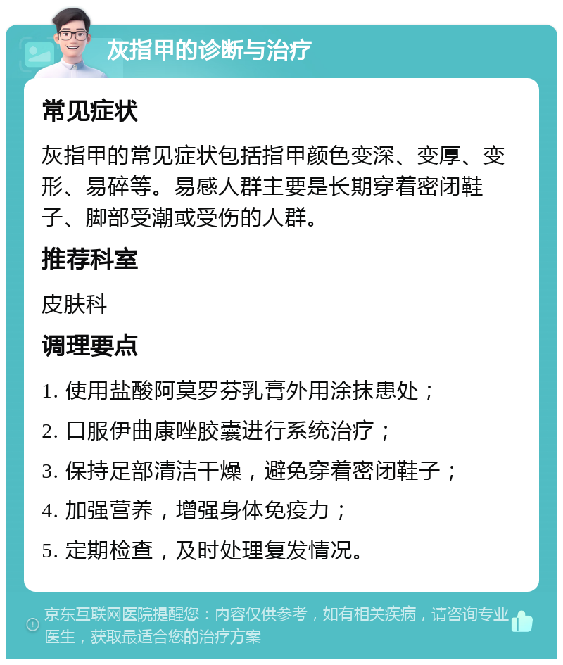 灰指甲的诊断与治疗 常见症状 灰指甲的常见症状包括指甲颜色变深、变厚、变形、易碎等。易感人群主要是长期穿着密闭鞋子、脚部受潮或受伤的人群。 推荐科室 皮肤科 调理要点 1. 使用盐酸阿莫罗芬乳膏外用涂抹患处； 2. 口服伊曲康唑胶囊进行系统治疗； 3. 保持足部清洁干燥，避免穿着密闭鞋子； 4. 加强营养，增强身体免疫力； 5. 定期检查，及时处理复发情况。