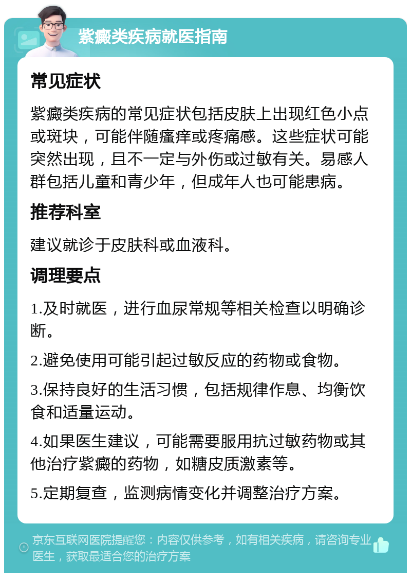 紫癜类疾病就医指南 常见症状 紫癜类疾病的常见症状包括皮肤上出现红色小点或斑块，可能伴随瘙痒或疼痛感。这些症状可能突然出现，且不一定与外伤或过敏有关。易感人群包括儿童和青少年，但成年人也可能患病。 推荐科室 建议就诊于皮肤科或血液科。 调理要点 1.及时就医，进行血尿常规等相关检查以明确诊断。 2.避免使用可能引起过敏反应的药物或食物。 3.保持良好的生活习惯，包括规律作息、均衡饮食和适量运动。 4.如果医生建议，可能需要服用抗过敏药物或其他治疗紫癜的药物，如糖皮质激素等。 5.定期复查，监测病情变化并调整治疗方案。