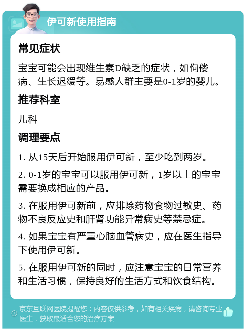 伊可新使用指南 常见症状 宝宝可能会出现维生素D缺乏的症状，如佝偻病、生长迟缓等。易感人群主要是0-1岁的婴儿。 推荐科室 儿科 调理要点 1. 从15天后开始服用伊可新，至少吃到两岁。 2. 0-1岁的宝宝可以服用伊可新，1岁以上的宝宝需要换成相应的产品。 3. 在服用伊可新前，应排除药物食物过敏史、药物不良反应史和肝肾功能异常病史等禁忌症。 4. 如果宝宝有严重心脑血管病史，应在医生指导下使用伊可新。 5. 在服用伊可新的同时，应注意宝宝的日常营养和生活习惯，保持良好的生活方式和饮食结构。