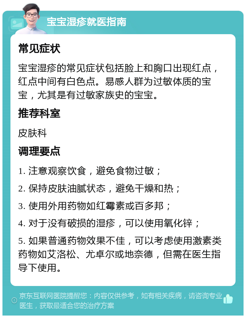 宝宝湿疹就医指南 常见症状 宝宝湿疹的常见症状包括脸上和胸口出现红点，红点中间有白色点。易感人群为过敏体质的宝宝，尤其是有过敏家族史的宝宝。 推荐科室 皮肤科 调理要点 1. 注意观察饮食，避免食物过敏； 2. 保持皮肤油腻状态，避免干燥和热； 3. 使用外用药物如红霉素或百多邦； 4. 对于没有破损的湿疹，可以使用氧化锌； 5. 如果普通药物效果不佳，可以考虑使用激素类药物如艾洛松、尤卓尔或地奈德，但需在医生指导下使用。