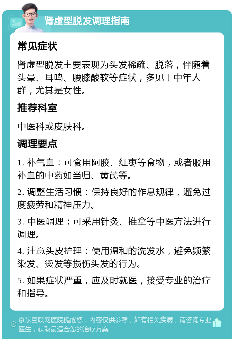 肾虚型脱发调理指南 常见症状 肾虚型脱发主要表现为头发稀疏、脱落，伴随着头晕、耳鸣、腰膝酸软等症状，多见于中年人群，尤其是女性。 推荐科室 中医科或皮肤科。 调理要点 1. 补气血：可食用阿胶、红枣等食物，或者服用补血的中药如当归、黄芪等。 2. 调整生活习惯：保持良好的作息规律，避免过度疲劳和精神压力。 3. 中医调理：可采用针灸、推拿等中医方法进行调理。 4. 注意头皮护理：使用温和的洗发水，避免频繁染发、烫发等损伤头发的行为。 5. 如果症状严重，应及时就医，接受专业的治疗和指导。