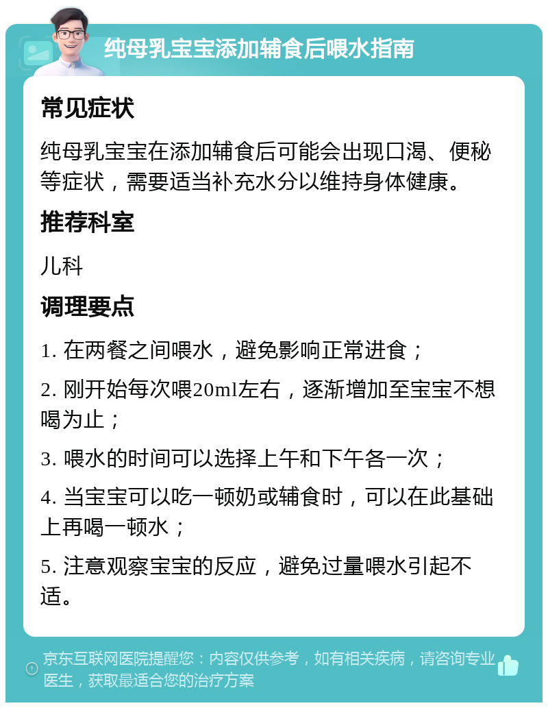 纯母乳宝宝添加辅食后喂水指南 常见症状 纯母乳宝宝在添加辅食后可能会出现口渴、便秘等症状，需要适当补充水分以维持身体健康。 推荐科室 儿科 调理要点 1. 在两餐之间喂水，避免影响正常进食； 2. 刚开始每次喂20ml左右，逐渐增加至宝宝不想喝为止； 3. 喂水的时间可以选择上午和下午各一次； 4. 当宝宝可以吃一顿奶或辅食时，可以在此基础上再喝一顿水； 5. 注意观察宝宝的反应，避免过量喂水引起不适。