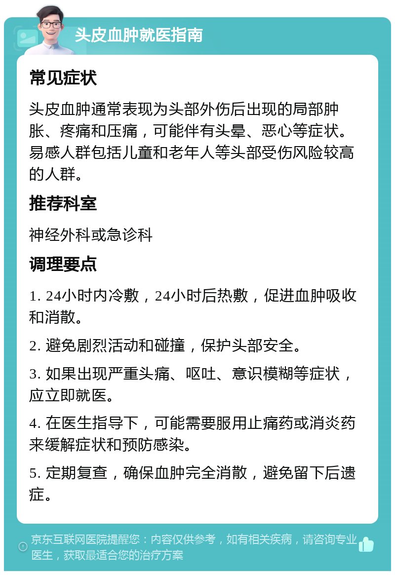 头皮血肿就医指南 常见症状 头皮血肿通常表现为头部外伤后出现的局部肿胀、疼痛和压痛，可能伴有头晕、恶心等症状。易感人群包括儿童和老年人等头部受伤风险较高的人群。 推荐科室 神经外科或急诊科 调理要点 1. 24小时内冷敷，24小时后热敷，促进血肿吸收和消散。 2. 避免剧烈活动和碰撞，保护头部安全。 3. 如果出现严重头痛、呕吐、意识模糊等症状，应立即就医。 4. 在医生指导下，可能需要服用止痛药或消炎药来缓解症状和预防感染。 5. 定期复查，确保血肿完全消散，避免留下后遗症。