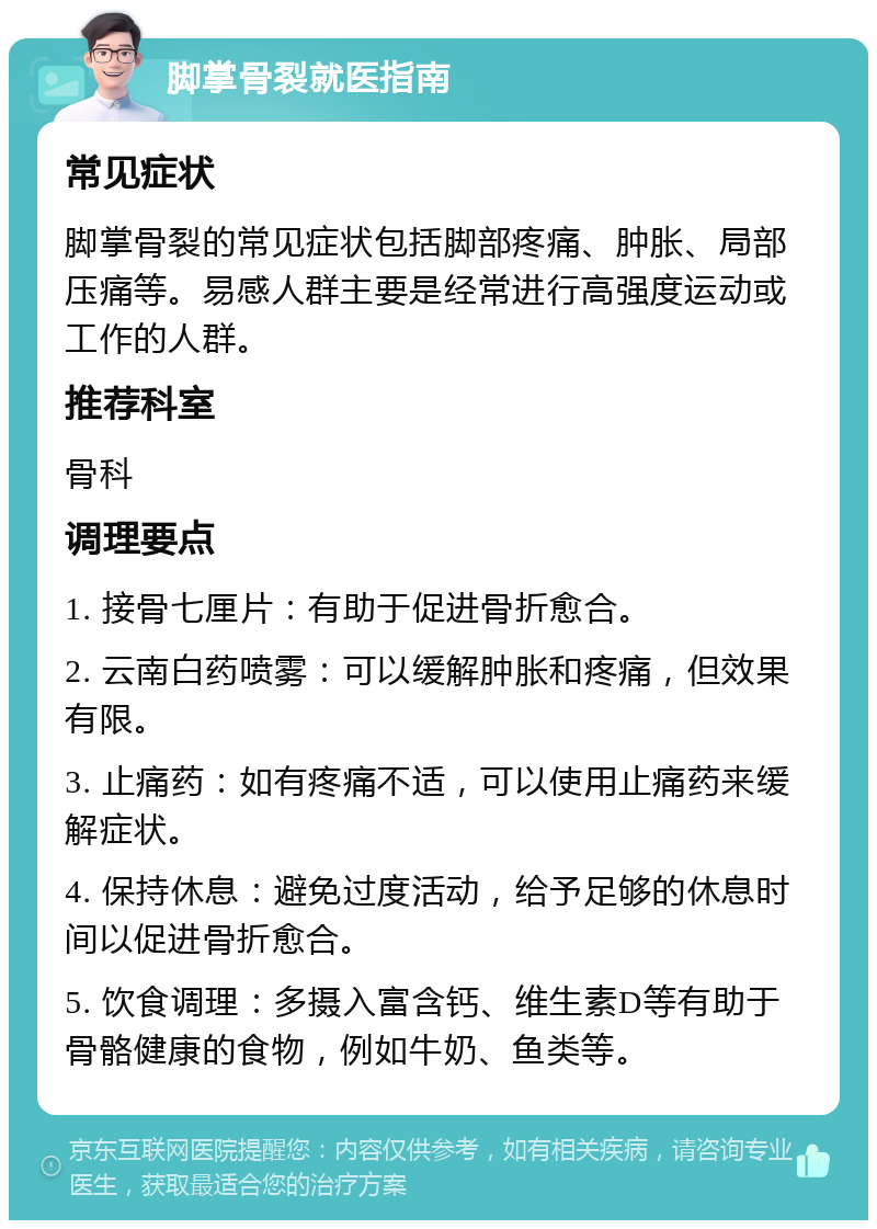 脚掌骨裂就医指南 常见症状 脚掌骨裂的常见症状包括脚部疼痛、肿胀、局部压痛等。易感人群主要是经常进行高强度运动或工作的人群。 推荐科室 骨科 调理要点 1. 接骨七厘片：有助于促进骨折愈合。 2. 云南白药喷雾：可以缓解肿胀和疼痛，但效果有限。 3. 止痛药：如有疼痛不适，可以使用止痛药来缓解症状。 4. 保持休息：避免过度活动，给予足够的休息时间以促进骨折愈合。 5. 饮食调理：多摄入富含钙、维生素D等有助于骨骼健康的食物，例如牛奶、鱼类等。