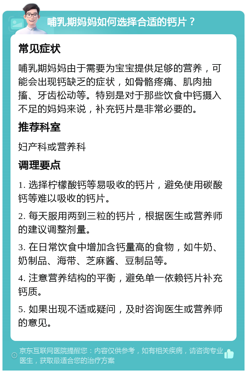 哺乳期妈妈如何选择合适的钙片？ 常见症状 哺乳期妈妈由于需要为宝宝提供足够的营养，可能会出现钙缺乏的症状，如骨骼疼痛、肌肉抽搐、牙齿松动等。特别是对于那些饮食中钙摄入不足的妈妈来说，补充钙片是非常必要的。 推荐科室 妇产科或营养科 调理要点 1. 选择柠檬酸钙等易吸收的钙片，避免使用碳酸钙等难以吸收的钙片。 2. 每天服用两到三粒的钙片，根据医生或营养师的建议调整剂量。 3. 在日常饮食中增加含钙量高的食物，如牛奶、奶制品、海带、芝麻酱、豆制品等。 4. 注意营养结构的平衡，避免单一依赖钙片补充钙质。 5. 如果出现不适或疑问，及时咨询医生或营养师的意见。