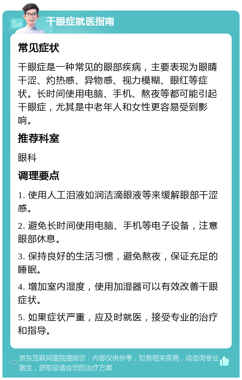 干眼症就医指南 常见症状 干眼症是一种常见的眼部疾病，主要表现为眼睛干涩、灼热感、异物感、视力模糊、眼红等症状。长时间使用电脑、手机、熬夜等都可能引起干眼症，尤其是中老年人和女性更容易受到影响。 推荐科室 眼科 调理要点 1. 使用人工泪液如润洁滴眼液等来缓解眼部干涩感。 2. 避免长时间使用电脑、手机等电子设备，注意眼部休息。 3. 保持良好的生活习惯，避免熬夜，保证充足的睡眠。 4. 增加室内湿度，使用加湿器可以有效改善干眼症状。 5. 如果症状严重，应及时就医，接受专业的治疗和指导。