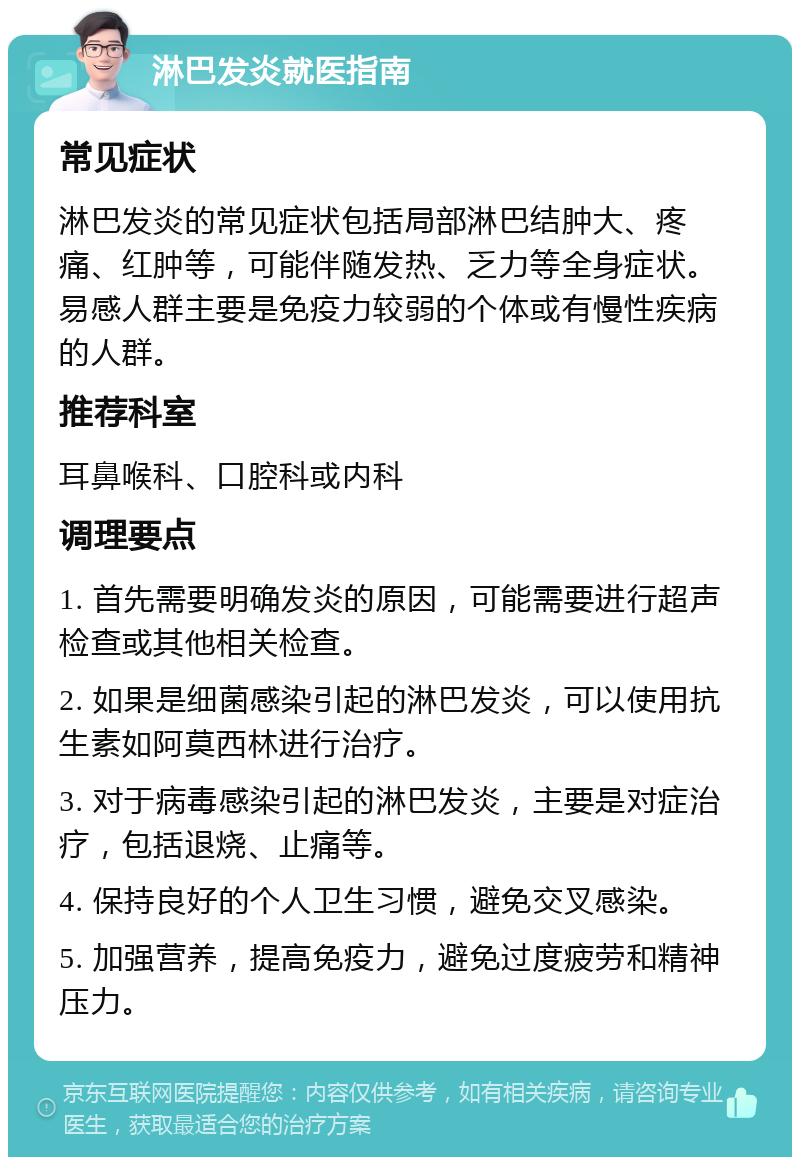 淋巴发炎就医指南 常见症状 淋巴发炎的常见症状包括局部淋巴结肿大、疼痛、红肿等，可能伴随发热、乏力等全身症状。易感人群主要是免疫力较弱的个体或有慢性疾病的人群。 推荐科室 耳鼻喉科、口腔科或内科 调理要点 1. 首先需要明确发炎的原因，可能需要进行超声检查或其他相关检查。 2. 如果是细菌感染引起的淋巴发炎，可以使用抗生素如阿莫西林进行治疗。 3. 对于病毒感染引起的淋巴发炎，主要是对症治疗，包括退烧、止痛等。 4. 保持良好的个人卫生习惯，避免交叉感染。 5. 加强营养，提高免疫力，避免过度疲劳和精神压力。