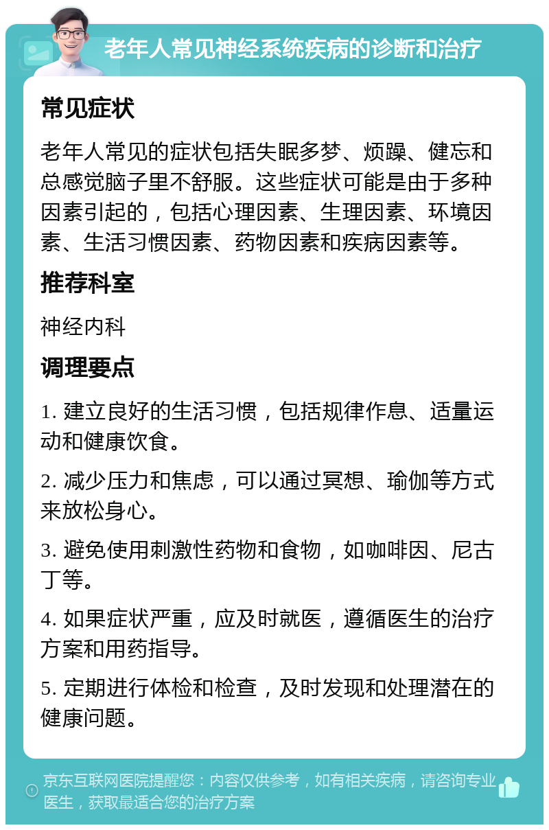 老年人常见神经系统疾病的诊断和治疗 常见症状 老年人常见的症状包括失眠多梦、烦躁、健忘和总感觉脑子里不舒服。这些症状可能是由于多种因素引起的，包括心理因素、生理因素、环境因素、生活习惯因素、药物因素和疾病因素等。 推荐科室 神经内科 调理要点 1. 建立良好的生活习惯，包括规律作息、适量运动和健康饮食。 2. 减少压力和焦虑，可以通过冥想、瑜伽等方式来放松身心。 3. 避免使用刺激性药物和食物，如咖啡因、尼古丁等。 4. 如果症状严重，应及时就医，遵循医生的治疗方案和用药指导。 5. 定期进行体检和检查，及时发现和处理潜在的健康问题。