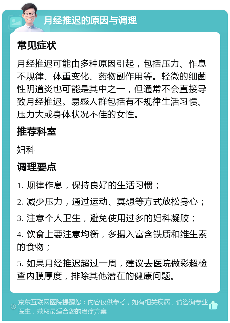 月经推迟的原因与调理 常见症状 月经推迟可能由多种原因引起，包括压力、作息不规律、体重变化、药物副作用等。轻微的细菌性阴道炎也可能是其中之一，但通常不会直接导致月经推迟。易感人群包括有不规律生活习惯、压力大或身体状况不佳的女性。 推荐科室 妇科 调理要点 1. 规律作息，保持良好的生活习惯； 2. 减少压力，通过运动、冥想等方式放松身心； 3. 注意个人卫生，避免使用过多的妇科凝胶； 4. 饮食上要注意均衡，多摄入富含铁质和维生素的食物； 5. 如果月经推迟超过一周，建议去医院做彩超检查内膜厚度，排除其他潜在的健康问题。