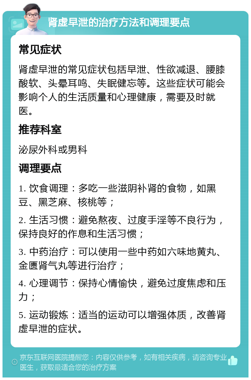 肾虚早泄的治疗方法和调理要点 常见症状 肾虚早泄的常见症状包括早泄、性欲减退、腰膝酸软、头晕耳鸣、失眠健忘等。这些症状可能会影响个人的生活质量和心理健康，需要及时就医。 推荐科室 泌尿外科或男科 调理要点 1. 饮食调理：多吃一些滋阴补肾的食物，如黑豆、黑芝麻、核桃等； 2. 生活习惯：避免熬夜、过度手淫等不良行为，保持良好的作息和生活习惯； 3. 中药治疗：可以使用一些中药如六味地黄丸、金匮肾气丸等进行治疗； 4. 心理调节：保持心情愉快，避免过度焦虑和压力； 5. 运动锻炼：适当的运动可以增强体质，改善肾虚早泄的症状。