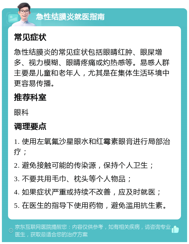 急性结膜炎就医指南 常见症状 急性结膜炎的常见症状包括眼睛红肿、眼屎增多、视力模糊、眼睛疼痛或灼热感等。易感人群主要是儿童和老年人，尤其是在集体生活环境中更容易传播。 推荐科室 眼科 调理要点 1. 使用左氧氟沙星眼水和红霉素眼膏进行局部治疗； 2. 避免接触可能的传染源，保持个人卫生； 3. 不要共用毛巾、枕头等个人物品； 4. 如果症状严重或持续不改善，应及时就医； 5. 在医生的指导下使用药物，避免滥用抗生素。